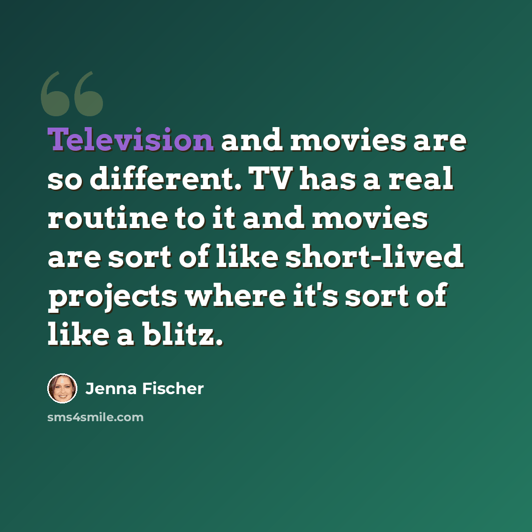 “Television and movies are so different. TV has a real routine to it and movies are sort of like short-lived projects where it's sort of like a blitz.” quote by Jenna Fischer