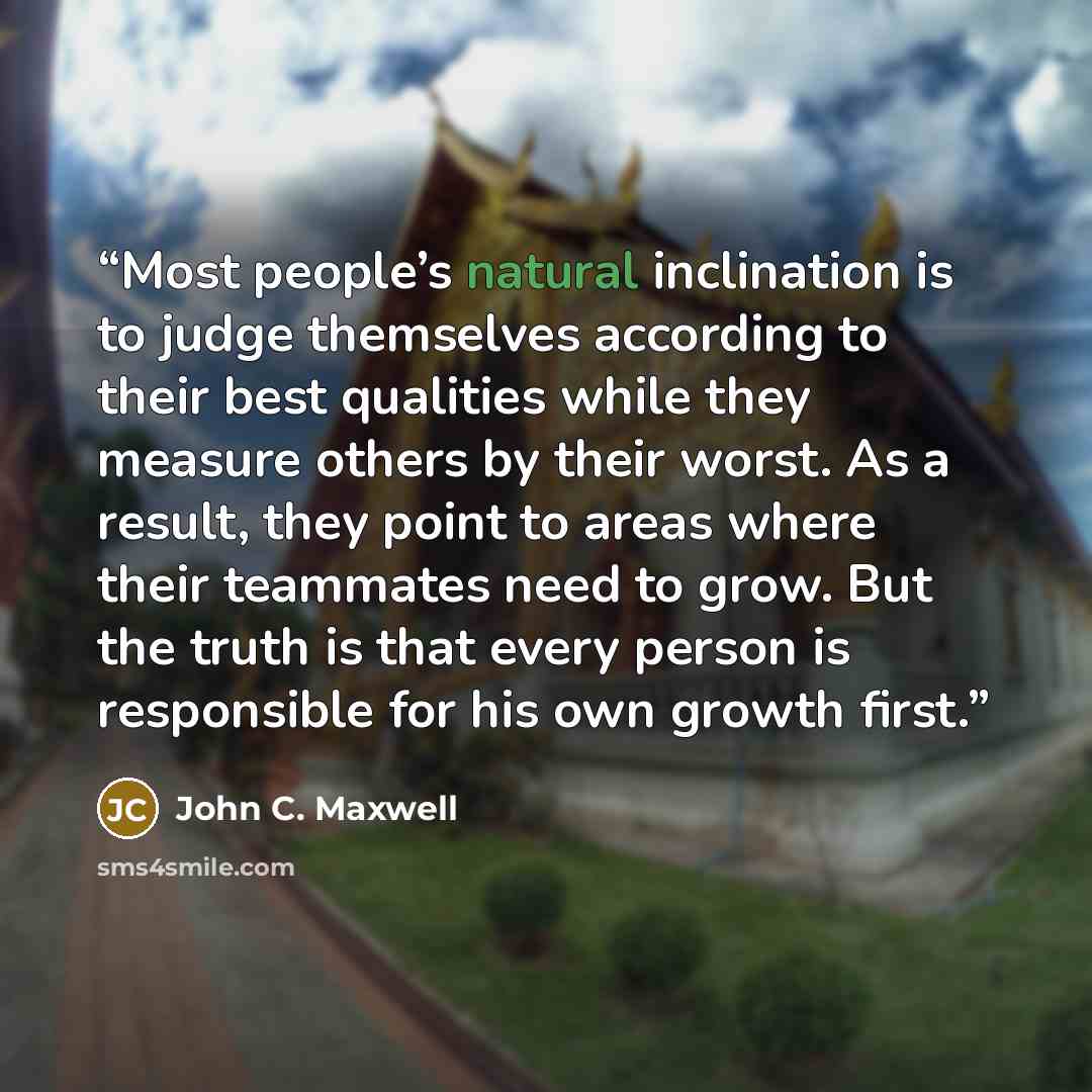“Most people’s natural inclination is to judge themselves according to their best qualities while they measure others by their worst. As a result, they point to areas where their teammates need to grow. But the truth is that every person is responsible for his own growth first.” quote by John C. Maxwell