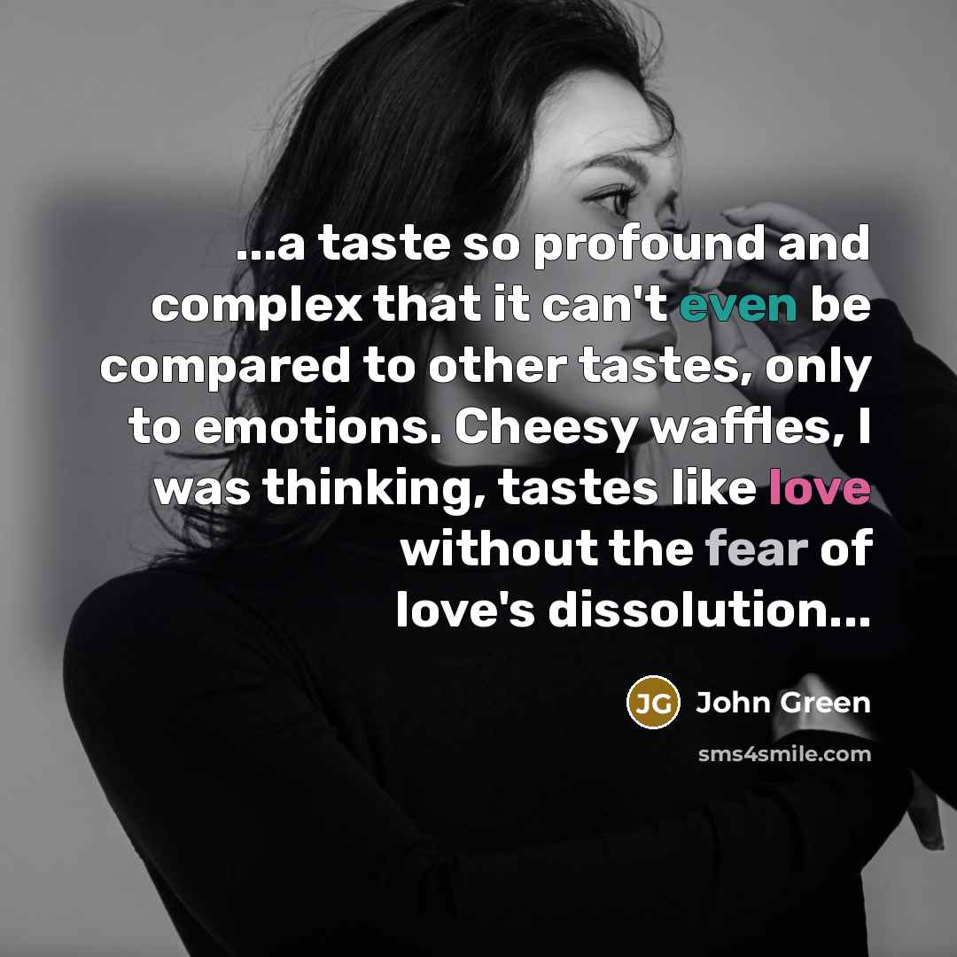 “...a taste so profound and complex that it can't even be compared to other tastes, only to emotions. Cheesy waffles, I was thinking, tastes like love without the fear of love's dissolution...” quote by John Green