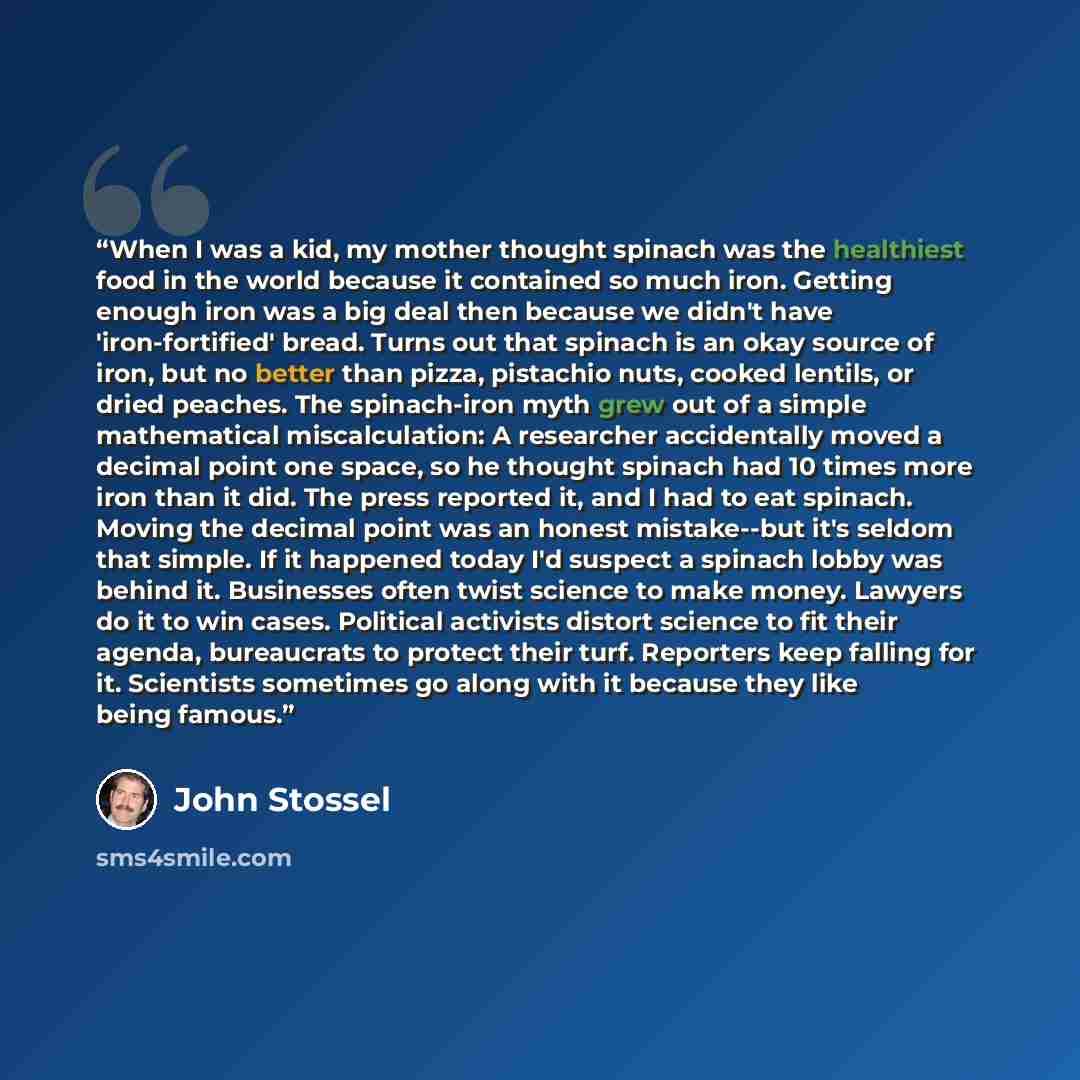 “When I was a kid, my mother thought spinach was the healthiest food in the world because it contained so much iron. Getting enough iron was a big deal then because we didn't have 'iron-fortified' bread. Turns out that spinach is an okay source of iron, but no better than pizza, pistachio nuts…” quote by John Stossel