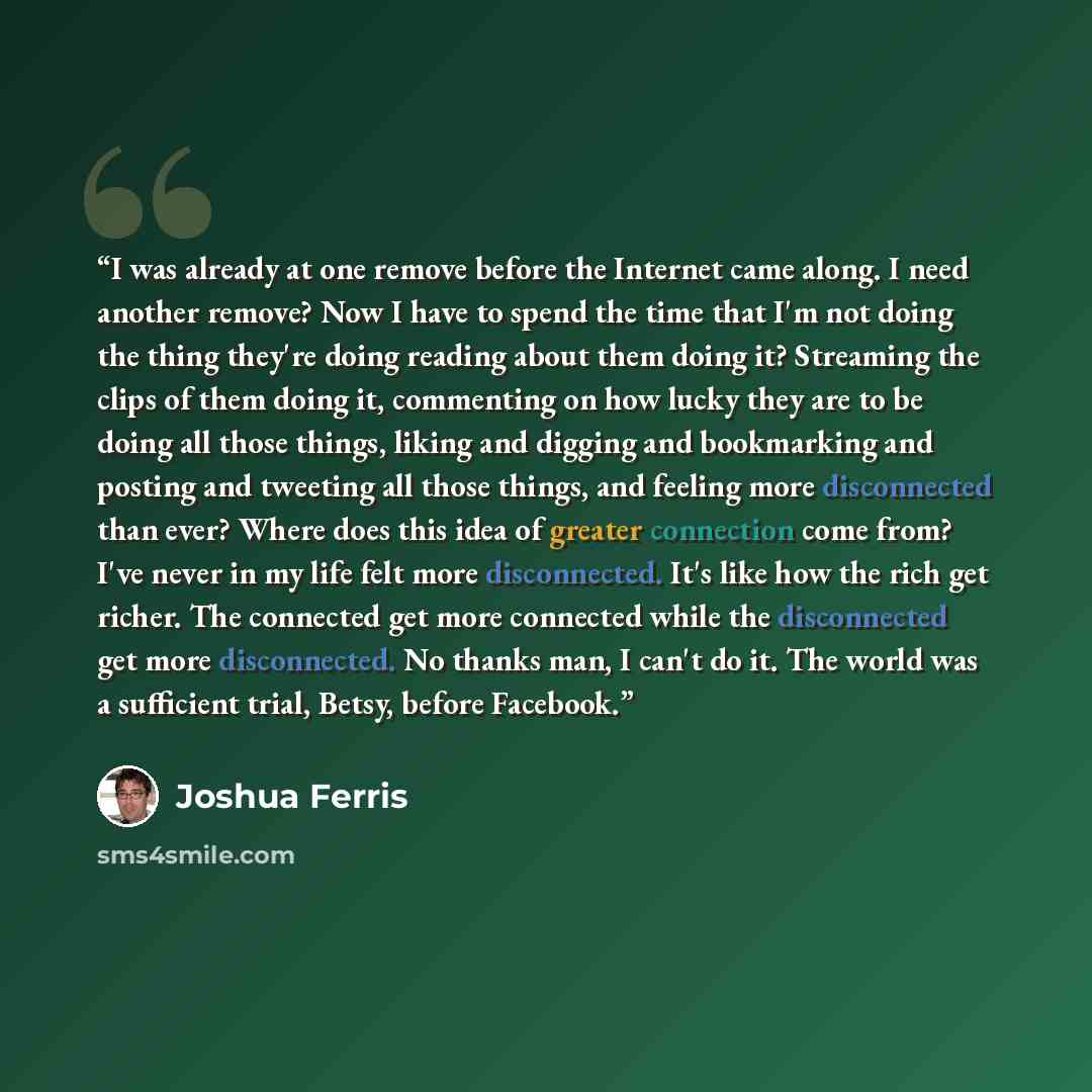 “I was already at one remove before the Internet came along. I need another remove? Now I have to spend the time that I'm not doing the thing they're doing reading about them doing it? Streaming the clips of them doing it, commenting on how lucky they are to be doing all those things, liking and…” quote by Joshua Ferris