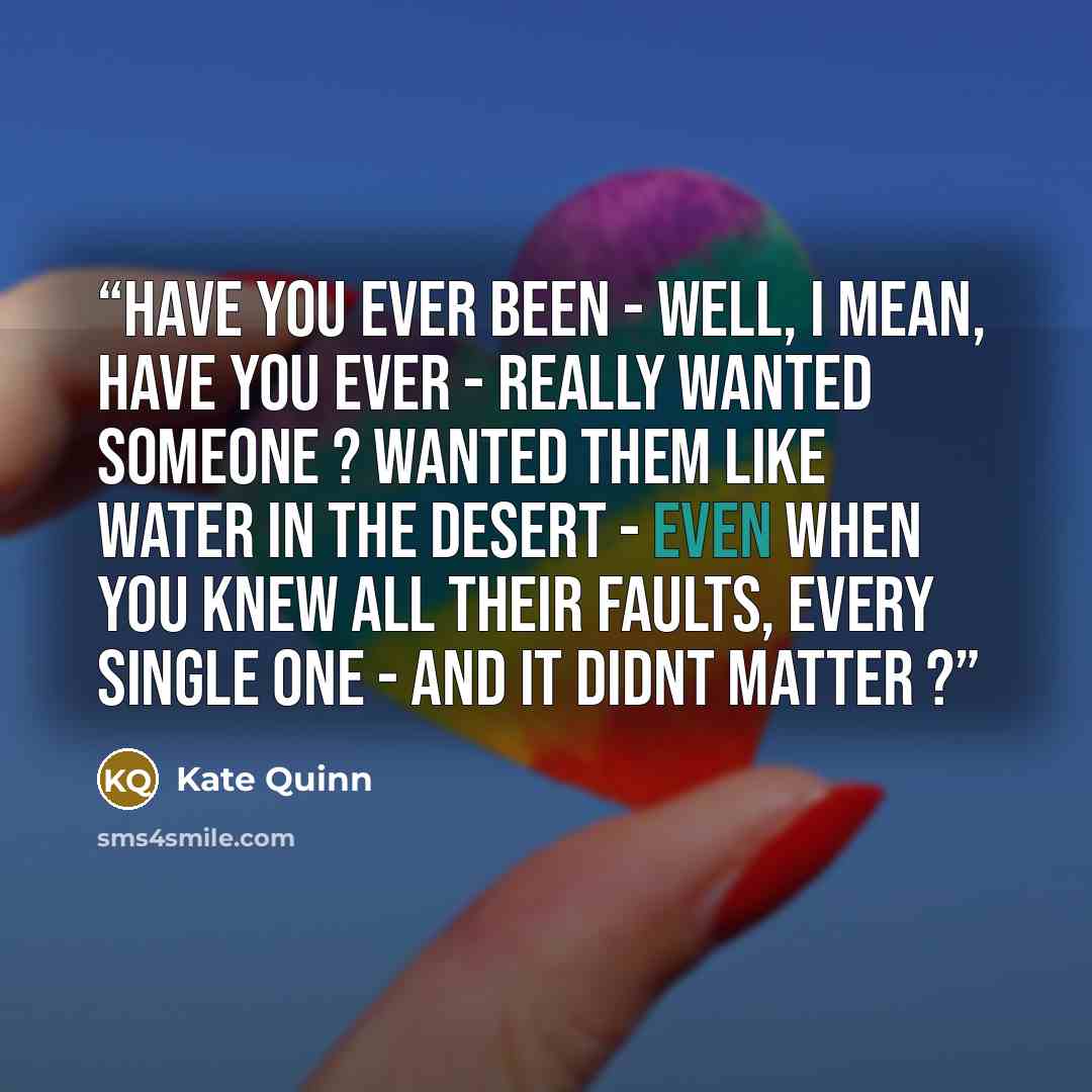 “Have you ever been - well, i mean, have you ever - really wanted someone ? Wanted them like water in the desert - even when you knew all their faults, every single one - and it didnt matter ?” quote by Kate Quinn