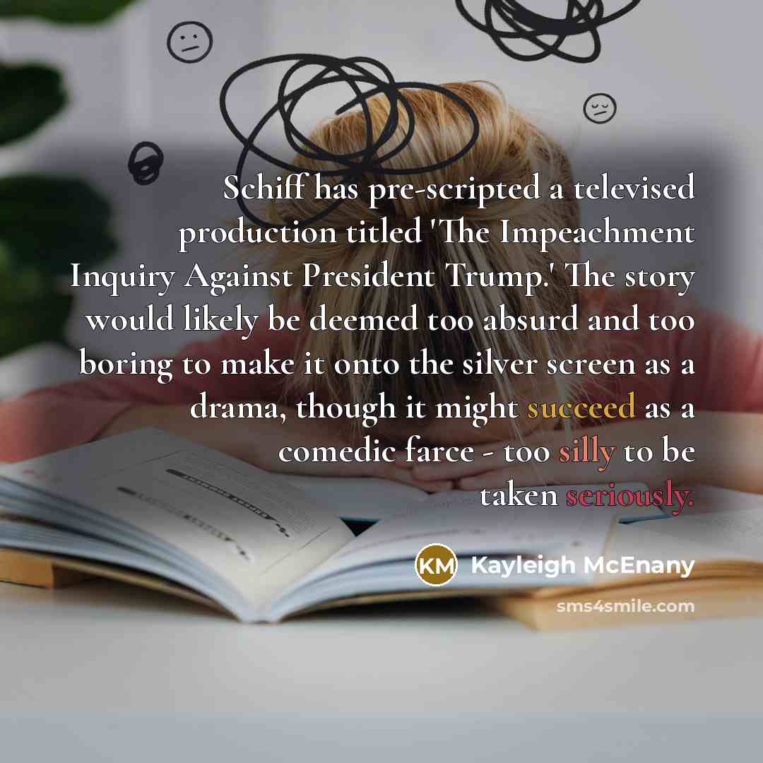 “Schiff has pre-scripted a televised production titled 'The Impeachment Inquiry Against President Trump.' The story would likely be deemed too absurd and too boring to make it onto the silver screen as a drama, though it might succeed as a comedic farce - too silly to be taken seriously.” quote by Kayleigh McEnany