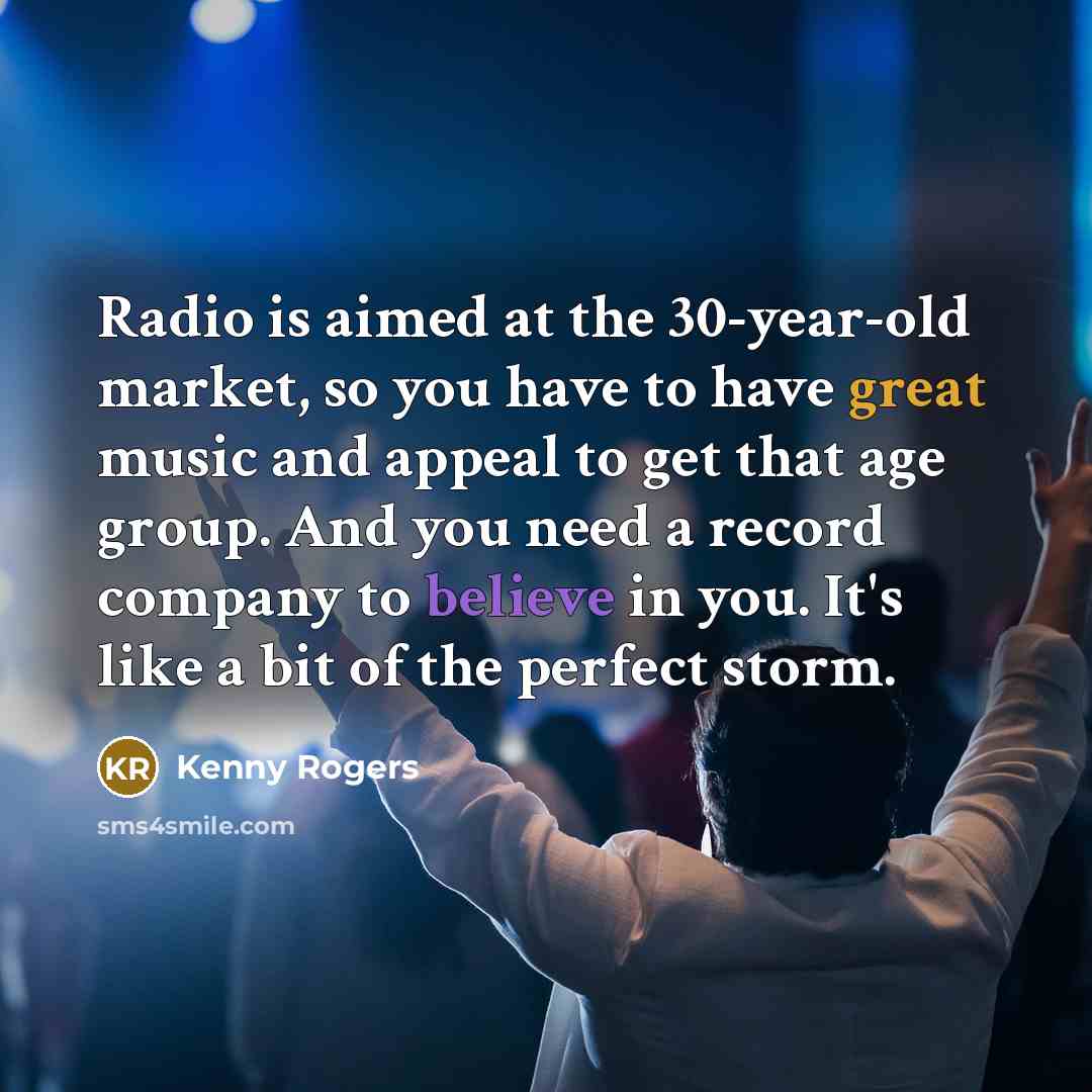 “Radio is aimed at the 30-year-old market, so you have to have great music and appeal to get that age group. And you need a record company to believe in you. It's like a bit of the perfect storm.” quote by Kenny Rogers