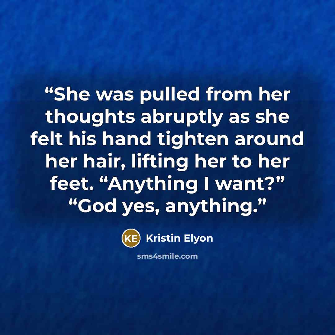 “She was pulled from her thoughts abruptly as she felt his hand tighten around her hair, lifting her to her feet. “Anything I want?” “God yes, anything.” quote by Kristin Elyon