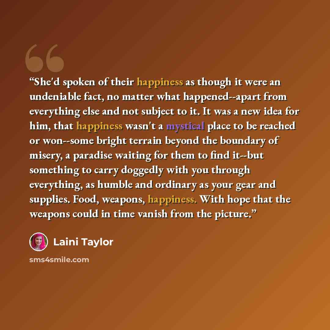 “She'd spoken of their happiness as though it were an undeniable fact, no matter what happened--apart from everything else and not subject to it. It was a new idea for him, that happiness wasn't a mystical place to be reached or won--some bright terrain beyond the boundary of misery, a paradise…” quote by Laini Taylor