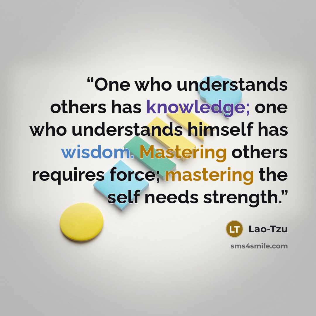 “One who understands others has knowledge; one who understands himself has wisdom. Mastering others requires force; mastering the self needs strength.” quote by Lao-Tzu