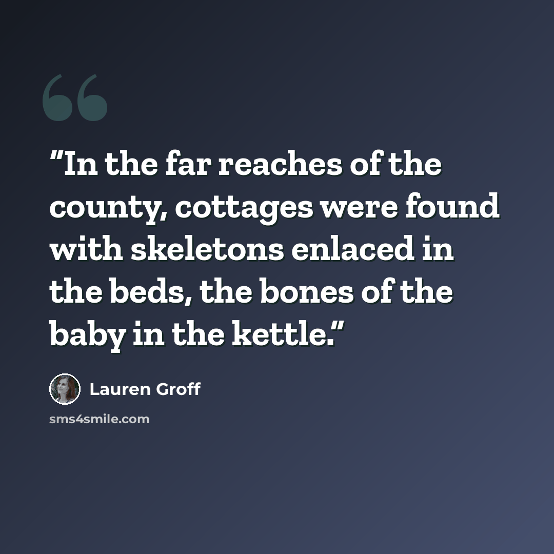 “In the far reaches of the county, cottages were found with skeletons enlaced in the beds, the bones of the baby in the kettle.” quote by Lauren Groff