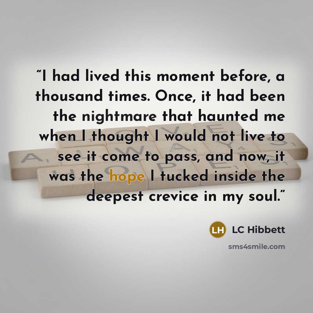 “I had lived this moment before, a thousand times. Once, it had been the nightmare that haunted me when I thought I would not live to see it come to pass, and now, it was the hope I tucked inside the deepest crevice in my soul.” quote by LC Hibbett