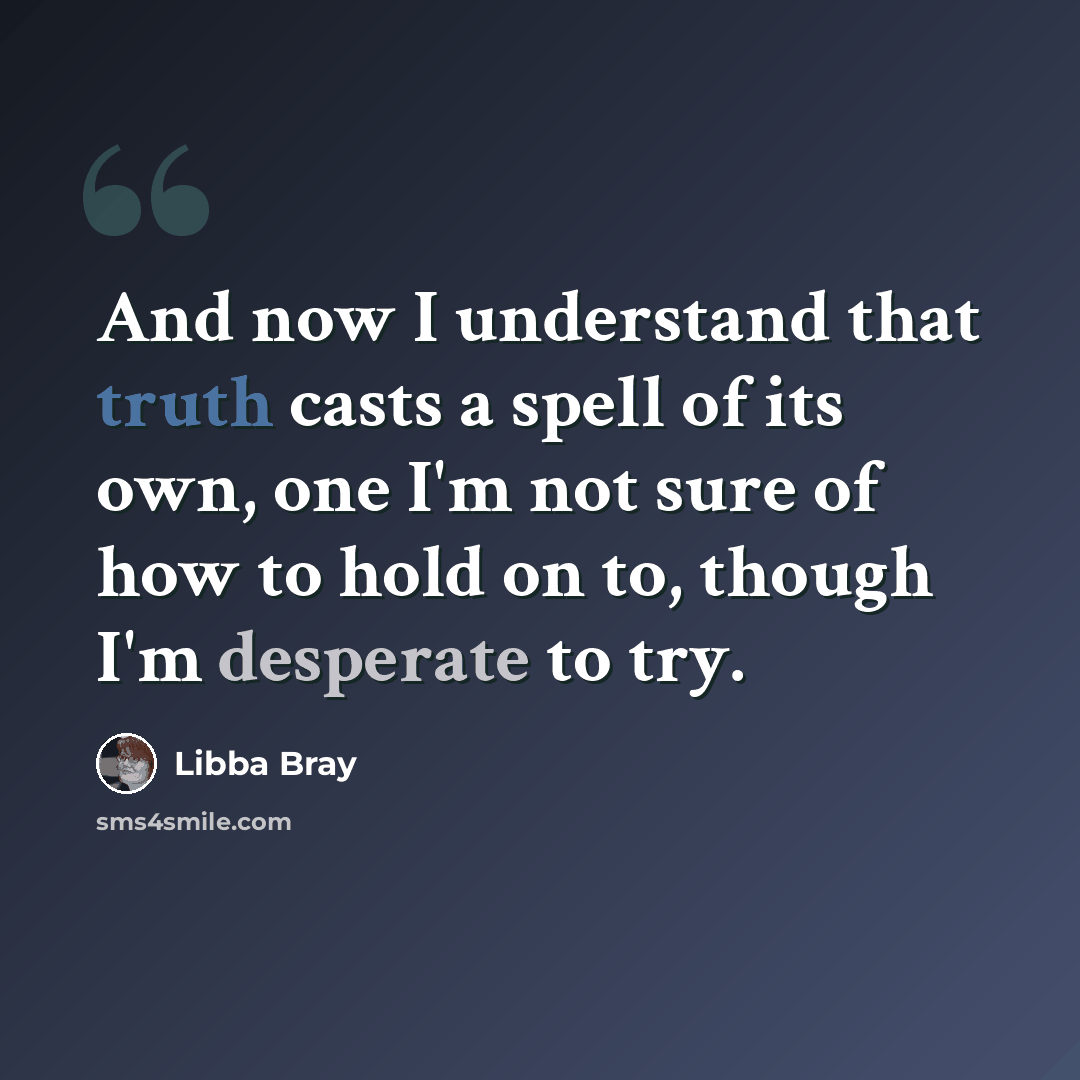 “And now I understand that truth casts a spell of its own, one I'm not sure of how to hold on to, though I'm desperate to try.” quote by Libba Bray
