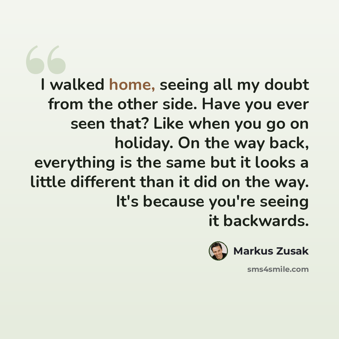 “I walked home, seeing all my doubt from the other side. Have you ever seen that? Like when you go on holiday. On the way back, everything is the same but it looks a little different than it did on the way. It's because you're seeing it backwards.” quote by Markus Zusak