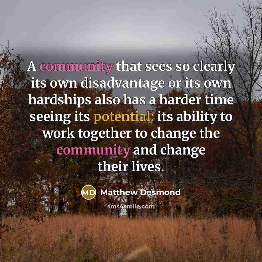 “A community that sees so clearly its own disadvantage or its own hardships also has a harder time seeing its potential: its ability to work together to change the community and change their lives.” quote by Matthew Desmond