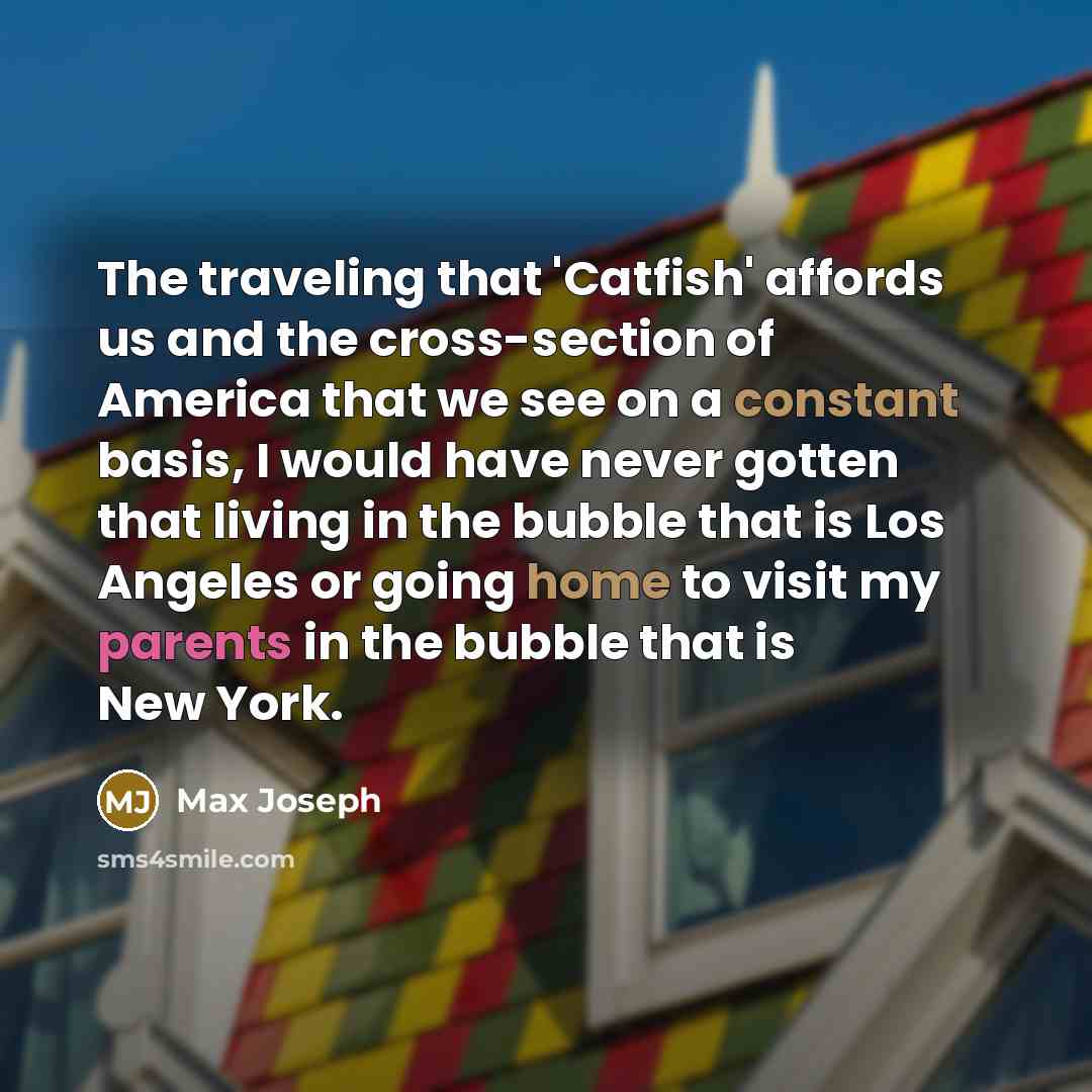 “The traveling that 'Catfish' affords us and the cross-section of America that we see on a constant basis, I would have never gotten that living in the bubble that is Los Angeles or going home to visit my parents in the bubble that is New York.” quote by Max Joseph