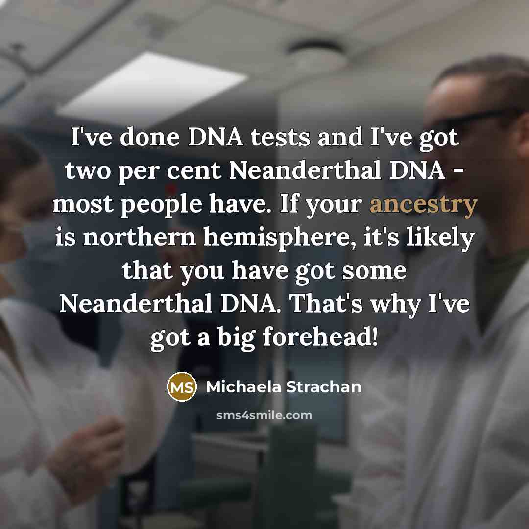 “I've done DNA tests and I've got two per cent Neanderthal DNA - most people have. If your ancestry is northern hemisphere, it's likely that you have got some Neanderthal DNA. That's why I've got a big forehead!” quote by Michaela Strachan