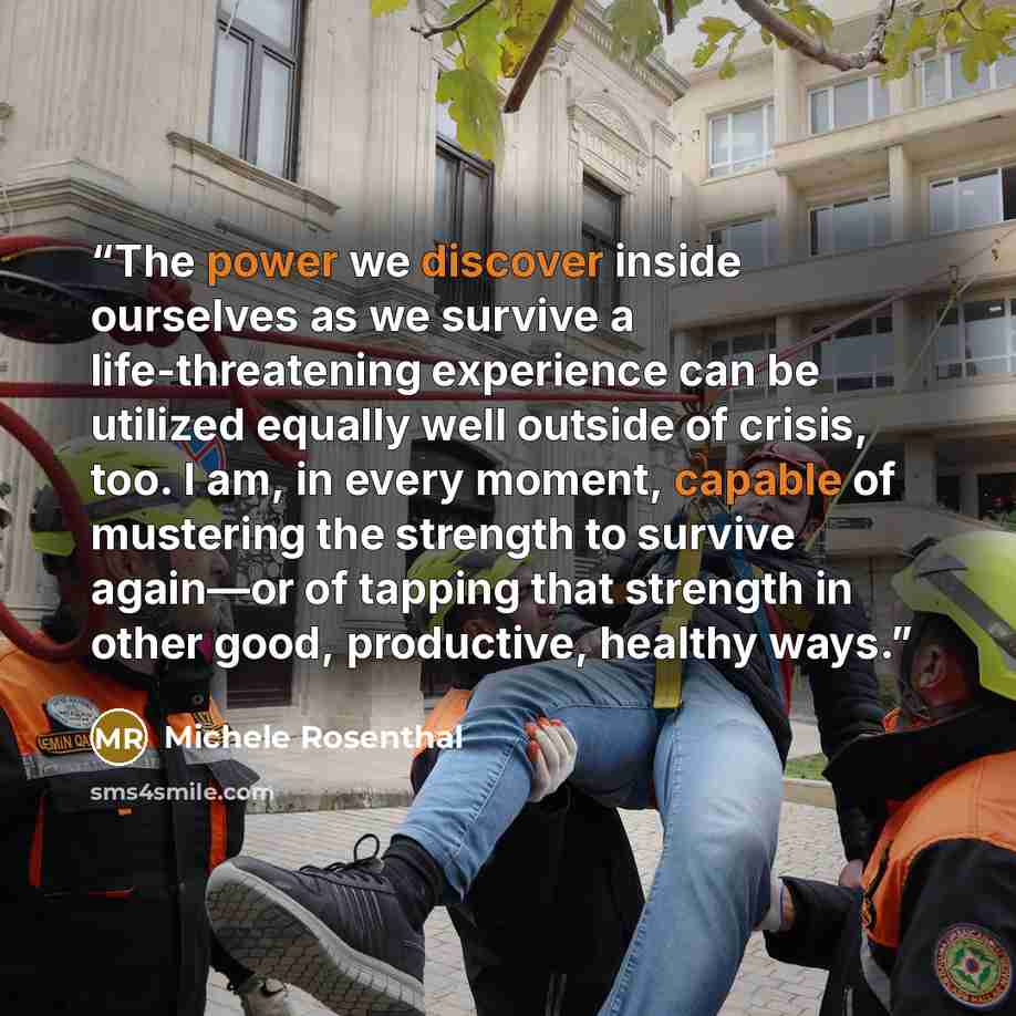 “The power we discover inside ourselves as we survive a life-threatening experience can be utilized equally well outside of crisis, too. I am, in every moment, capable of mustering the strength to survive again—or of tapping that strength in other good, productive, healthy ways.” quote by Michele Rosenthal