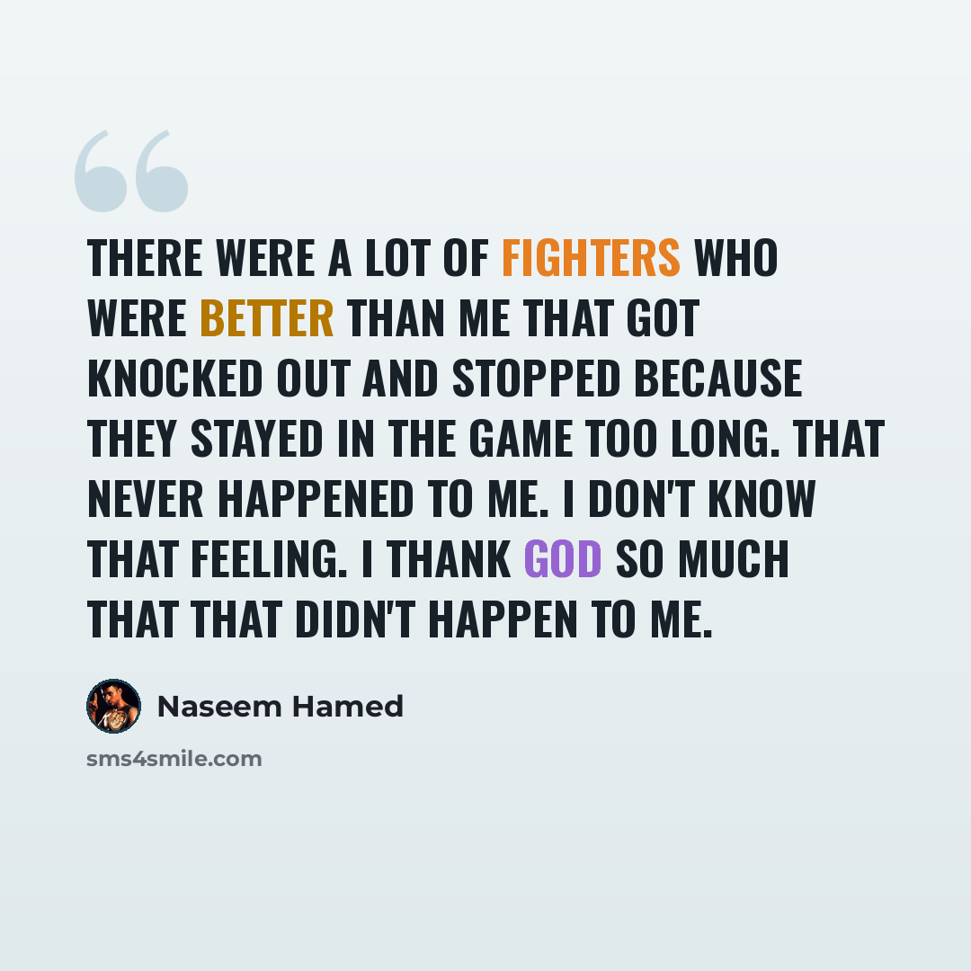 “There were a lot of fighters who were better than me that got knocked out and stopped because they stayed in the game too long. That never happened to me. I don't know that feeling. I thank God so much that that didn't happen to me.” quote by Naseem Hamed