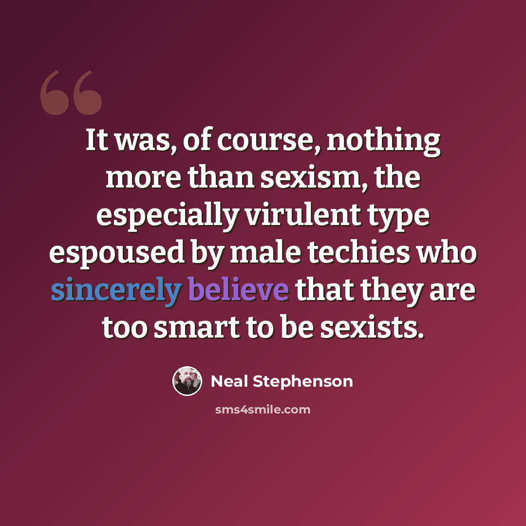 “It was, of course, nothing more than sexism, the especially virulent type espoused by male techies who sincerely believe that they are too smart to be sexists.” quote by Neal Stephenson