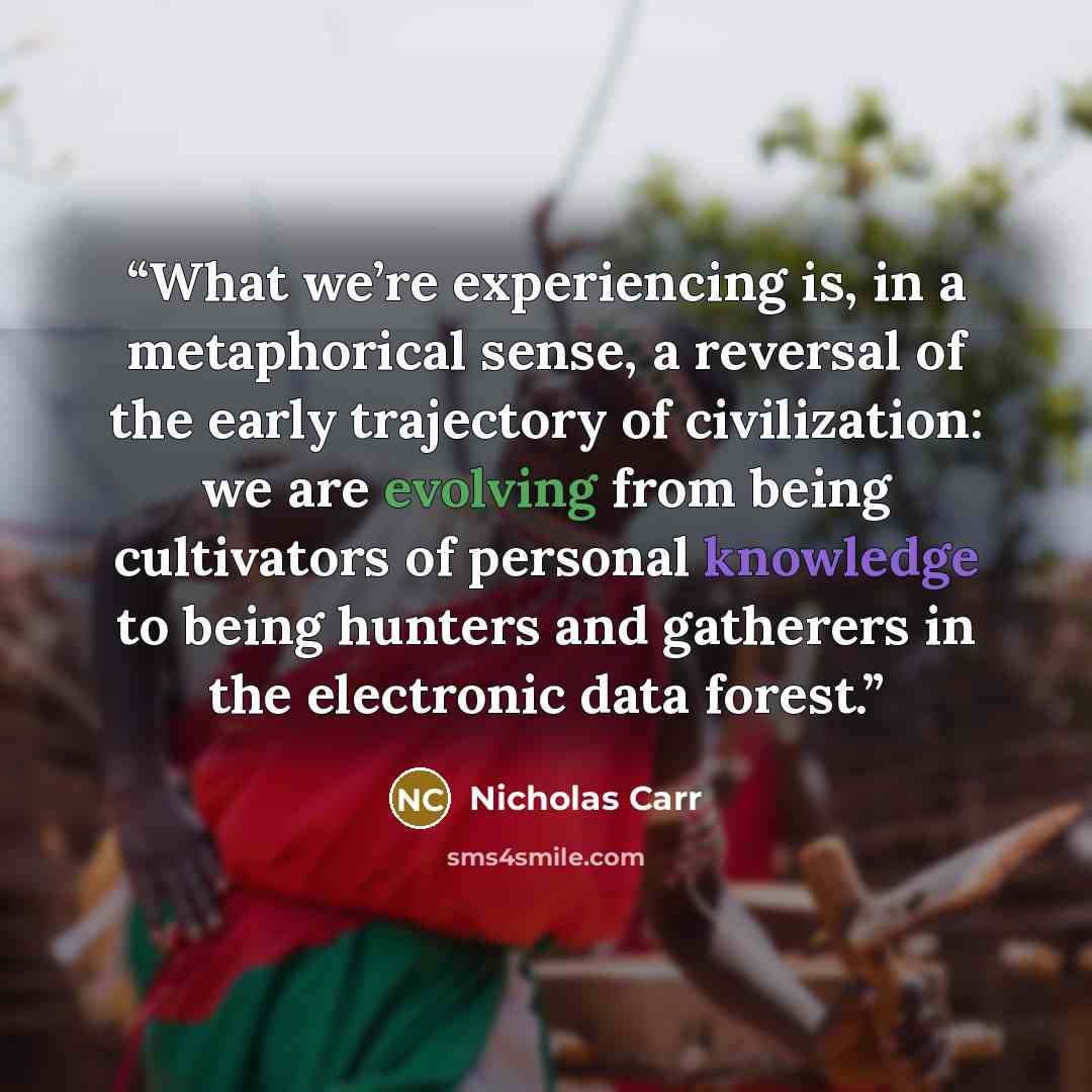 “What we’re experiencing is, in a metaphorical sense, a reversal of the early trajectory of civilization: we are evolving from being cultivators of personal knowledge to being hunters and gatherers in the electronic data forest.” quote by Nicholas Carr