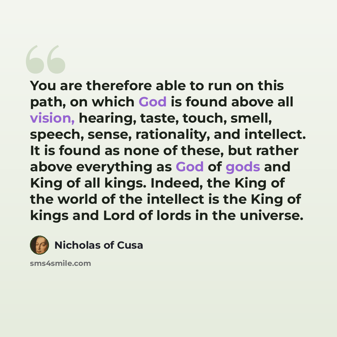 “You are therefore able to run on this path, on which God is found above all vision, hearing, taste, touch, smell, speech, sense, rationality, and intellect. It is found as none of these, but rather above everything as God of gods and King of all kings. Indeed, the King of the world of the…” quote by Nicholas of Cusa