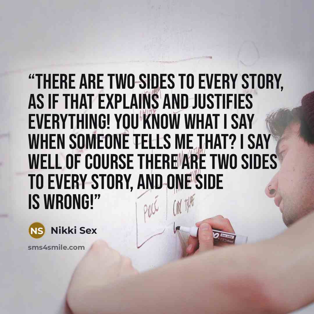 “There are two sides to every story, as if that explains and justifies everything! You know what I say when someone tells me that? I say well of course there are two sides to every story, and one side is WRONG!” quote by Nikki Sex