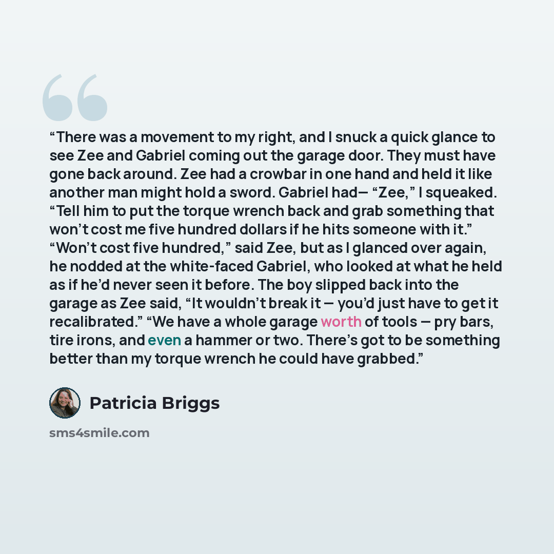 “There was a movement to my right, and I snuck a quick glance to see Zee and Gabriel coming out the garage door. They must have gone back around. Zee had a crowbar in one hand and held it like another man might hold a sword. Gabriel had— “Zee,” I squeaked. “Tell him to put the torque wrench back…” quote by Patricia Briggs