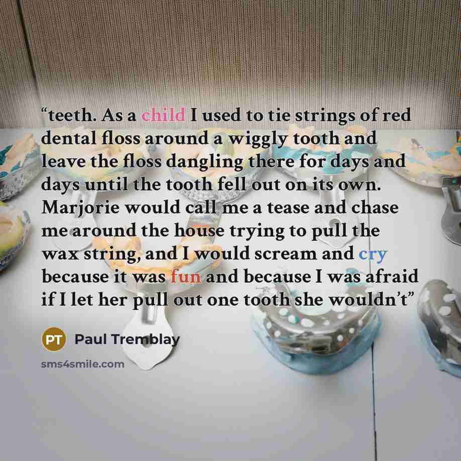 “teeth. As a child I used to tie strings of red dental floss around a wiggly tooth and leave the floss dangling there for days and days until the tooth fell out on its own. Marjorie would call me a tease and chase me around the house trying to pull the wax string, and I would scream and cry because…” quote by Paul Tremblay