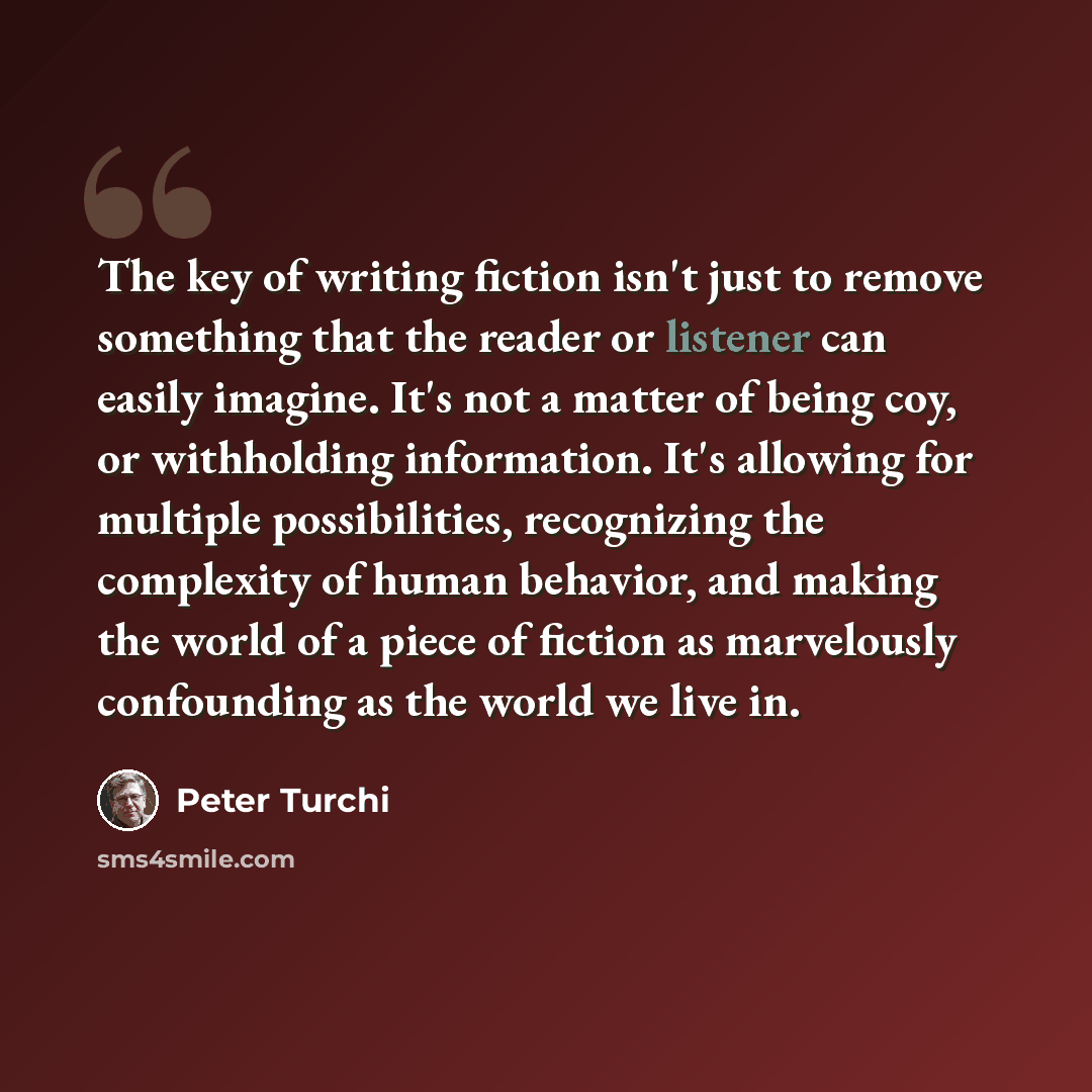 “The key of writing fiction isn't just to remove something that the reader or listener can easily imagine. It's not a matter of being coy, or withholding information. It's allowing for multiple possibilities, recognizing the complexity of human behavior, and making the world of a piece of fiction…” quote by Peter Turchi