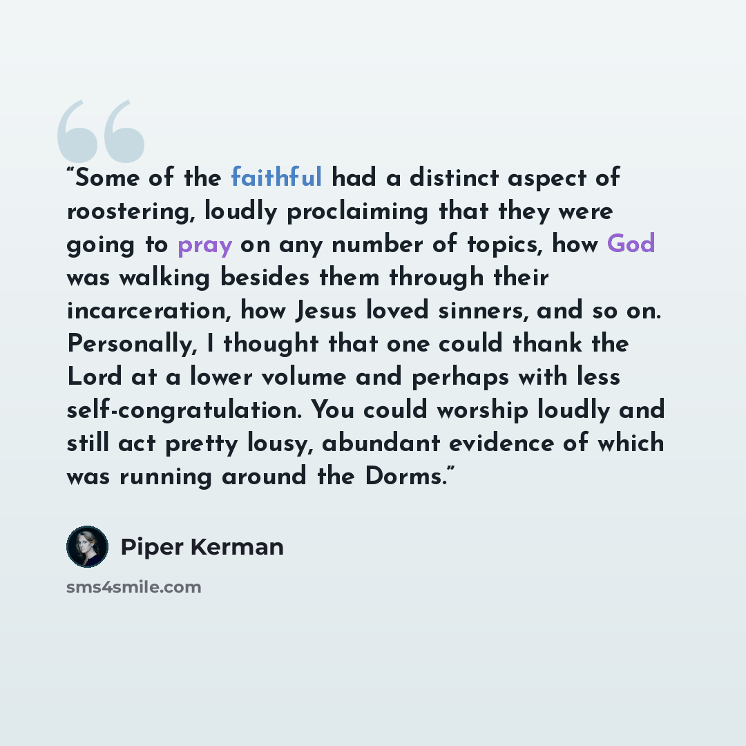 “Some of the faithful had a distinct aspect of roostering, loudly proclaiming that they were going to pray on any number of topics, how God was walking besides them through their incarceration, how Jesus loved sinners, and so on. Personally, I thought that one could thank the Lord at a lower volume…” quote by Piper Kerman