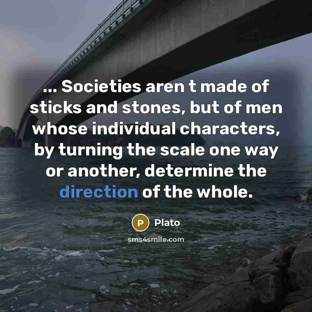 “... Societies aren t made of sticks and stones, but of men whose individual characters, by turning the scale one way or another, determine the direction of the whole.” quote by Plato