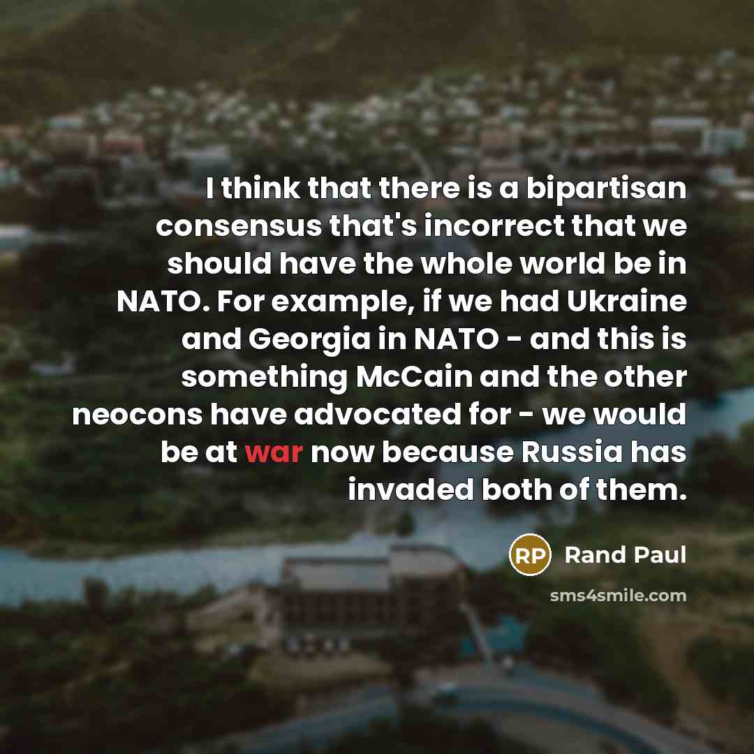 “I think that there is a bipartisan consensus that's incorrect that we should have the whole world be in NATO. For example, if we had Ukraine and Georgia in NATO - and this is something McCain and the other neocons have advocated for - we would be at war now because Russia has invaded both of them.” quote by Rand Paul