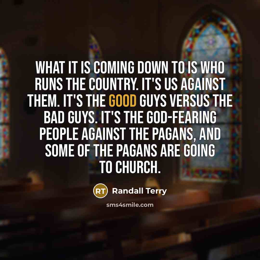 “What it is coming down to is who runs the country. It's us against them. It's the good guys versus the bad guys. It's the God-fearing people against the pagans, and some of the pagans are going to church.” quote by Randall Terry