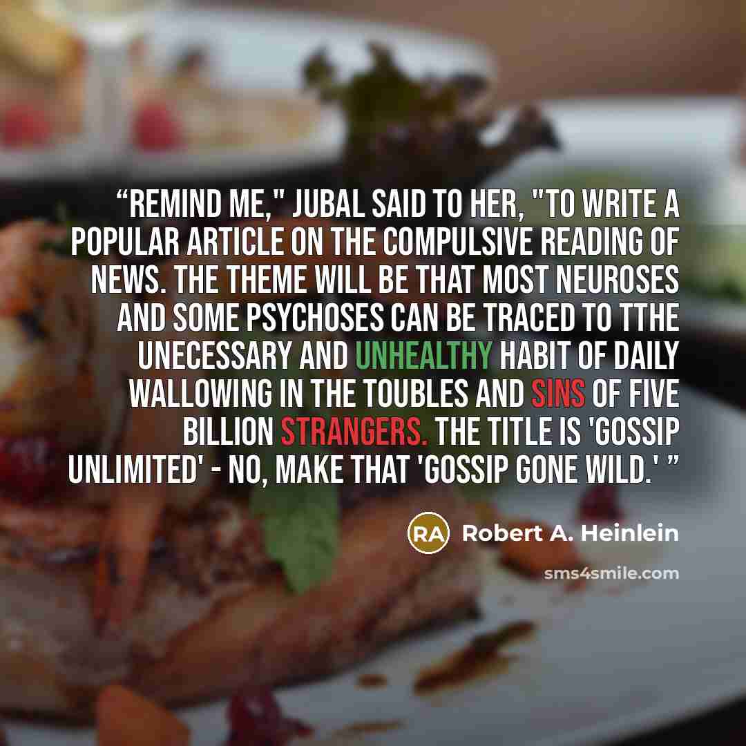 “Remind me," Jubal said to her, "to write a popular article on the compulsive reading of news. The theme will be that most neuroses and some psychoses can be traced to tthe unecessary and unhealthy habit of daily wallowing in the toubles and sins of five billion strangers. The title is 'Gossip…” quote by Robert A. Heinlein