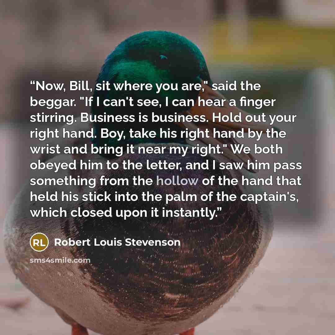 “Now, Bill, sit where you are," said the beggar. "If I can't see, I can hear a finger stirring. Business is business. Hold out your right hand. Boy, take his right hand by the wrist and bring it near my right." We both obeyed him to the letter, and I saw him pass something from the hollow of the…” quote by Robert Louis Stevenson