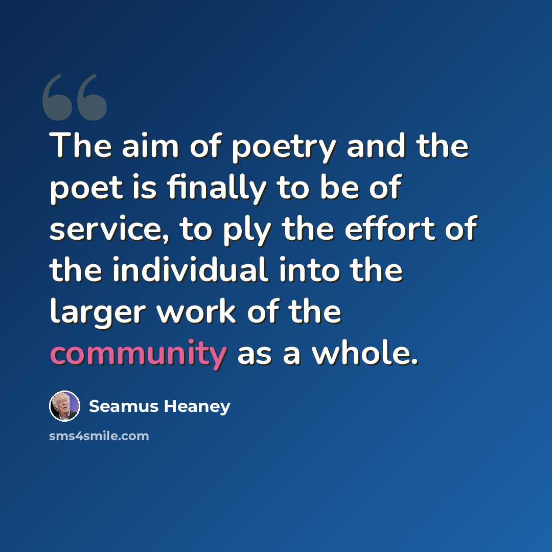 “The aim of poetry and the poet is finally to be of service, to ply the effort of the individual into the larger work of the community as a whole.” quote by Seamus Heaney