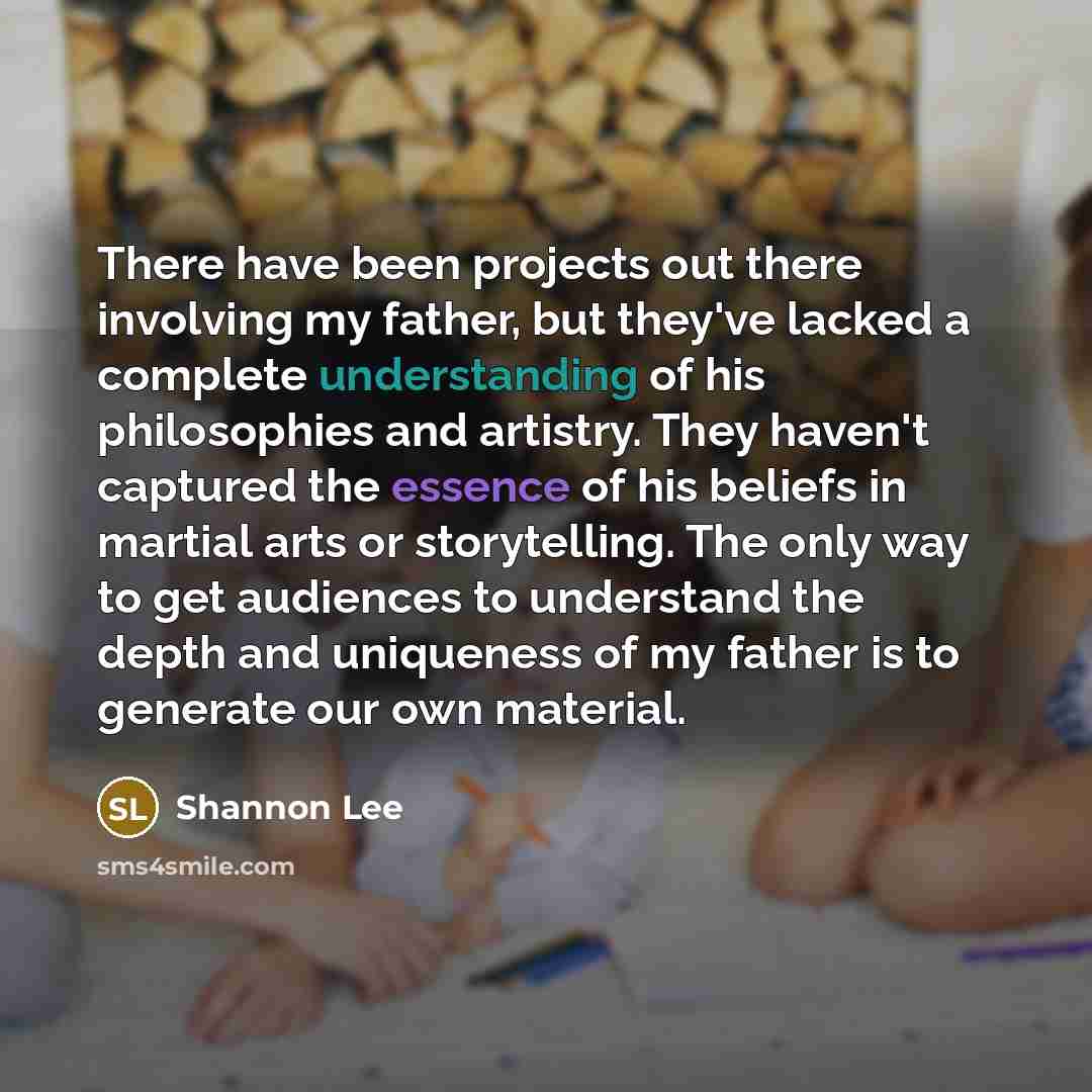 “There have been projects out there involving my father, but they've lacked a complete understanding of his philosophies and artistry. They haven't captured the essence of his beliefs in martial arts or storytelling. The only way to get audiences to understand the depth and uniqueness of my father…” quote by Shannon Lee