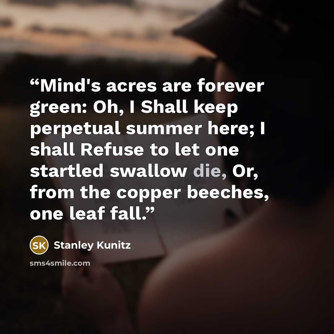 “Mind's acres are forever green: Oh, I Shall keep perpetual summer here; I shall Refuse to let one startled swallow die, Or, from the copper beeches, one leaf fall.” quote by Stanley Kunitz