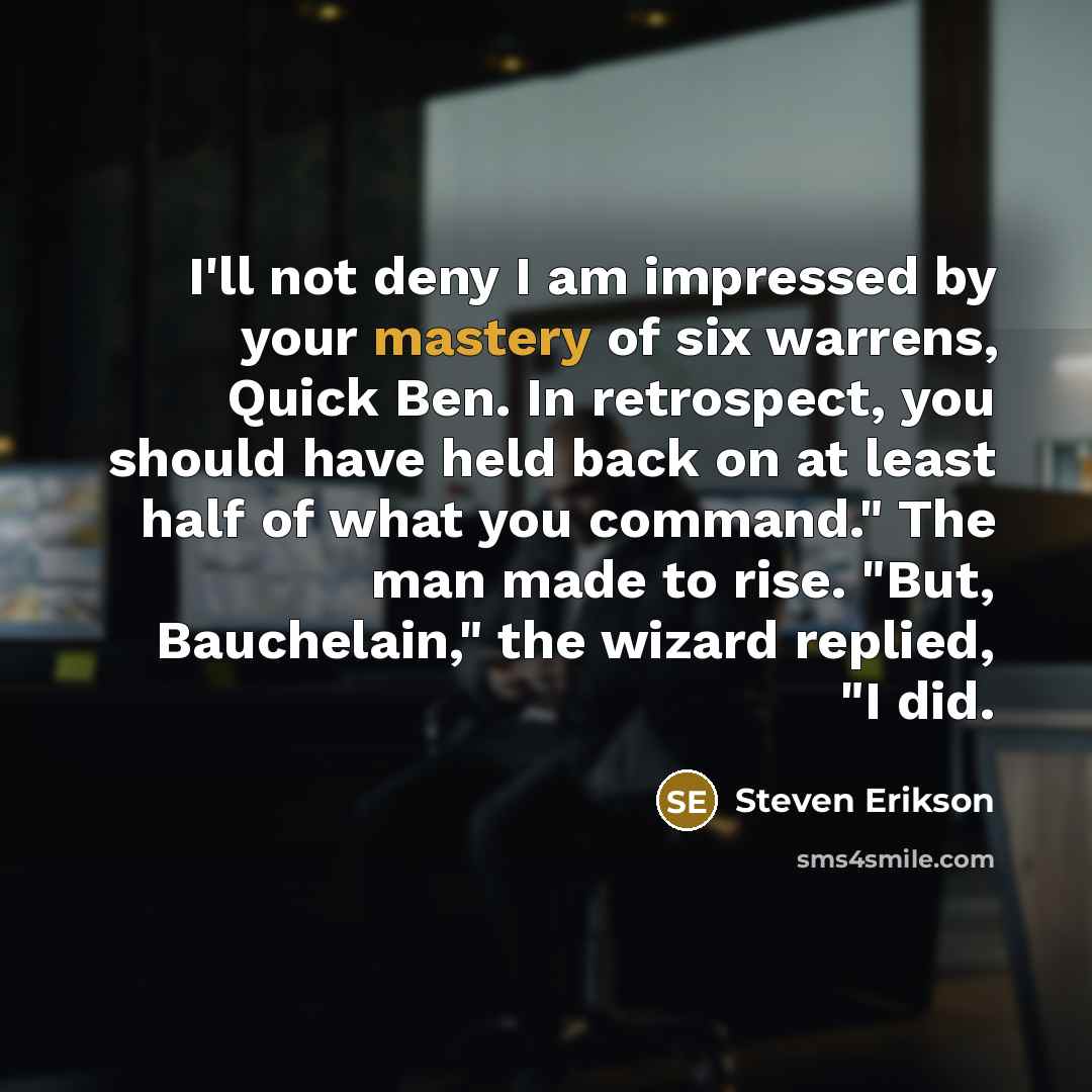 “I'll not deny I am impressed by your mastery of six warrens, Quick Ben. In retrospect, you should have held back on at least half of what you command." The man made to rise. "But, Bauchelain," the wizard replied, "I did.” quote by Steven Erikson