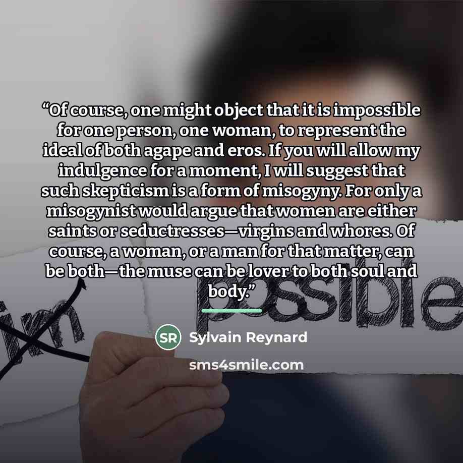 “Of course, one might object that it is impossible for one person, one woman, to represent the ideal of both agape and eros. If you will allow my indulgence for a moment, I will suggest that such skepticism is a form of misogyny. For only a misogynist would argue that women are either saints or…” quote by Sylvain Reynard
