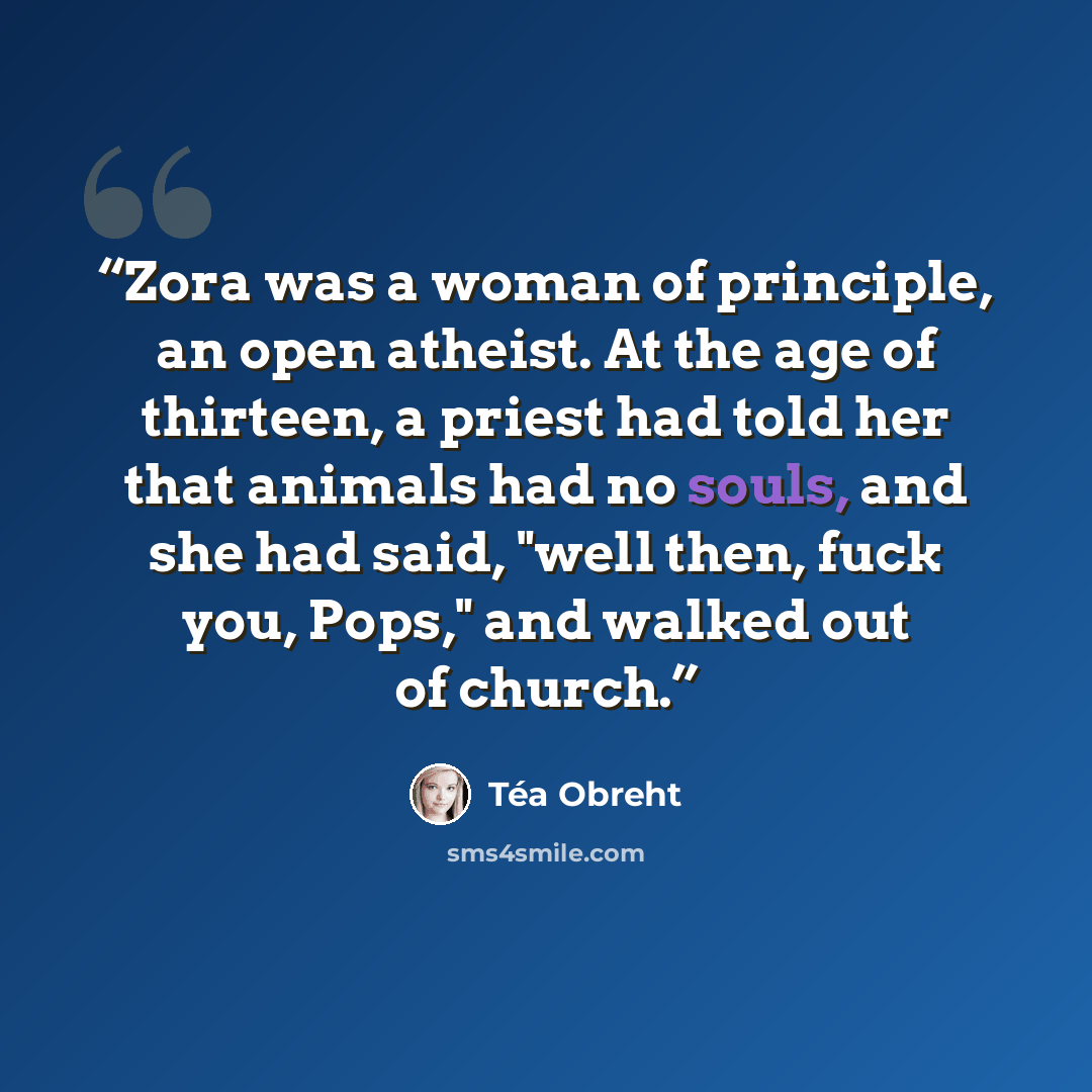 “Zora was a woman of principle, an open atheist. At the age of thirteen, a priest had told her that animals had no souls, and she had said, "well then, fuck you, Pops," and walked out of church.” quote by Téa Obreht