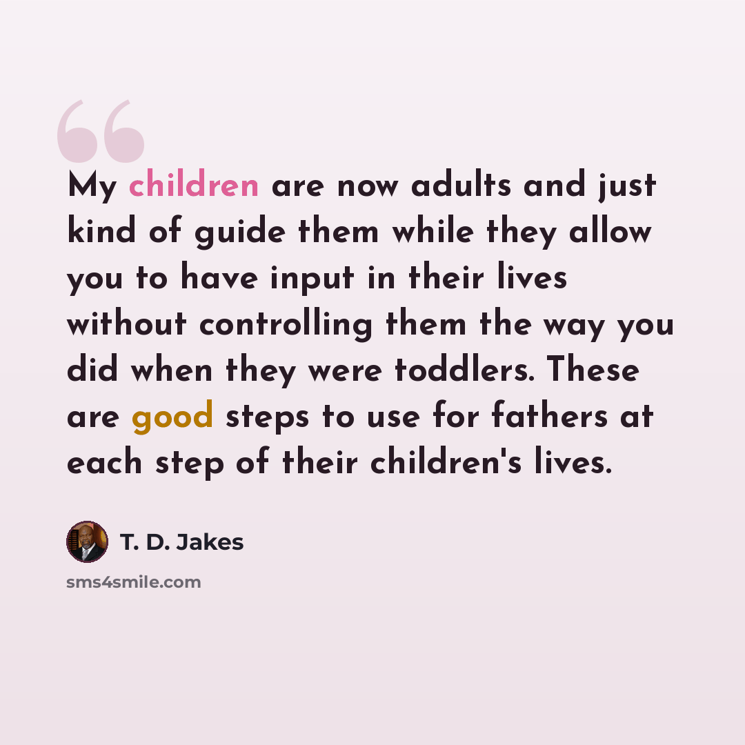 “My children are now adults and just kind of guide them while they allow you to have input in their lives without controlling them the way you did when they were toddlers. These are good steps to use for fathers at each step of their children's lives.” quote by T. D. Jakes