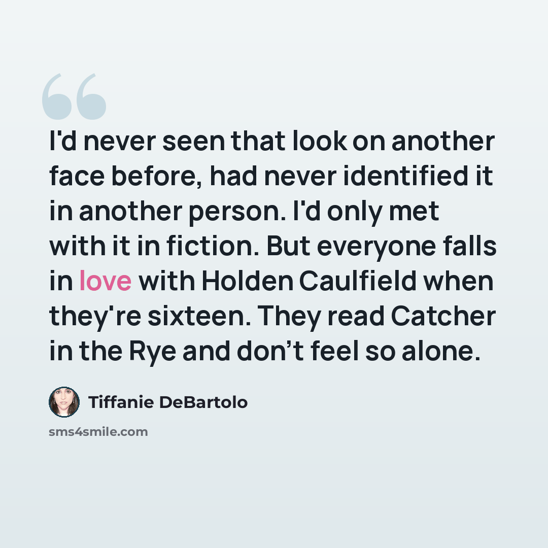 “I'd never seen that look on another face before, had never identified it in another person. I'd only met with it in fiction. But everyone falls in love with Holden Caulfield when they're sixteen. They read Catcher in the Rye and don't feel so alone.” quote by Tiffanie DeBartolo
