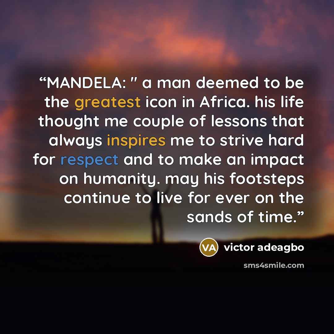 “MANDELA: " a man deemed to be the greatest icon in Africa. his life thought me couple of lessons that always inspires me to strive hard for respect and to make an impact on humanity. may his footsteps continue to live for ever on the sands of time.” quote by victor adeagbo