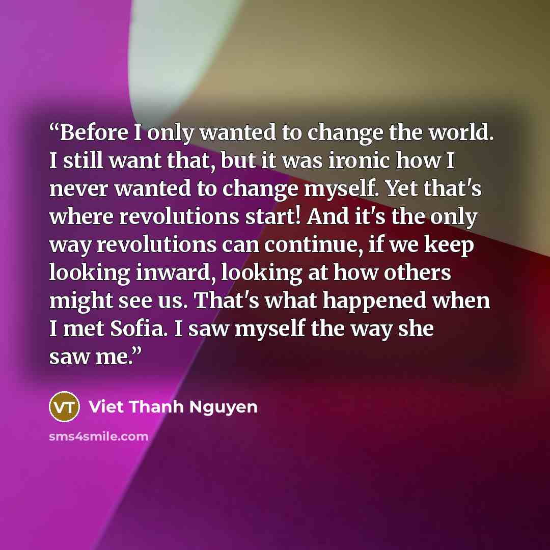 “Before I only wanted to change the world. I still want that, but it was ironic how I never wanted to change myself. Yet that's where revolutions start! And it's the only way revolutions can continue, if we keep looking inward, looking at how others might see us. That's what happened when I met…” quote by Viet Thanh Nguyen