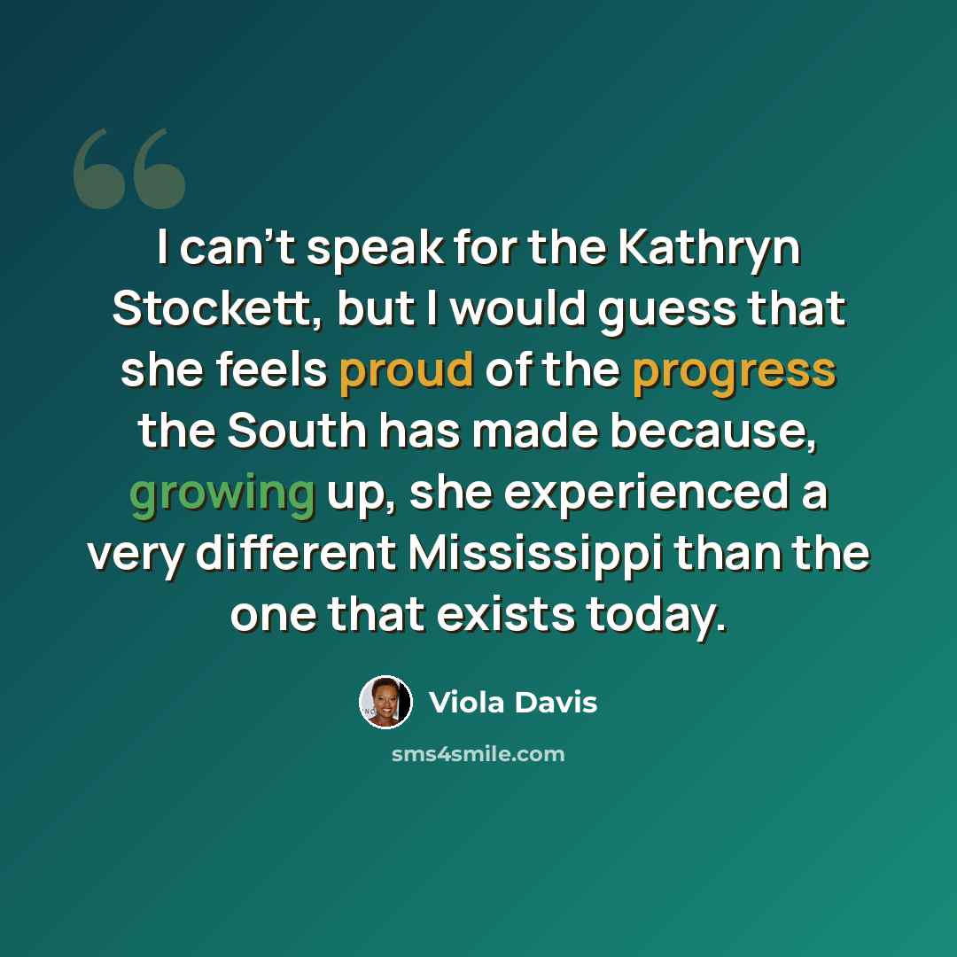 “I can't speak for the Kathryn Stockett, but I would guess that she feels proud of the progress the South has made because, growing up, she experienced a very different Mississippi than the one that exists today.” quote by Viola Davis