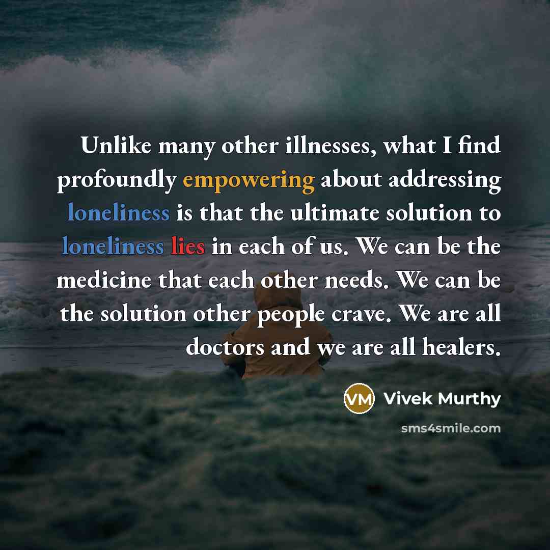 “Unlike many other illnesses, what I find profoundly empowering about addressing loneliness is that the ultimate solution to loneliness lies in each of us. We can be the medicine that each other needs. We can be the solution other people crave. We are all doctors and we are all healers.” quote by Vivek Murthy