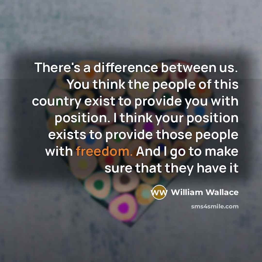 “There's a difference between us. You think the people of this country exist to provide you with position. I think your position exists to provide those people with freedom. And I go to make sure that they have it” quote by William Wallace