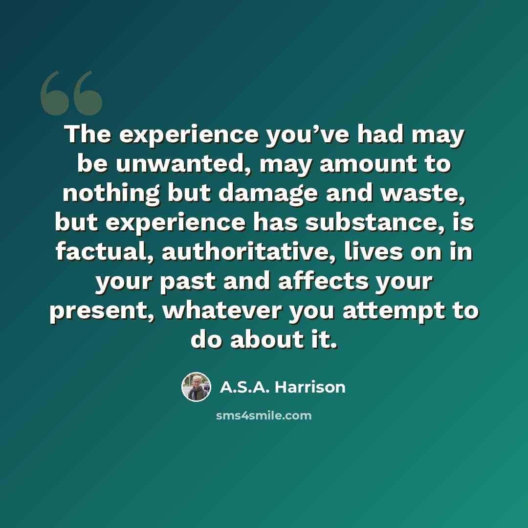 “The experience you’ve had may be unwanted, may amount to nothing but damage and waste, but experience has substance, is factual, authoritative, lives on in your past and affects your present, whatever you attempt to do about it.” quote by A.S.A. Harrison