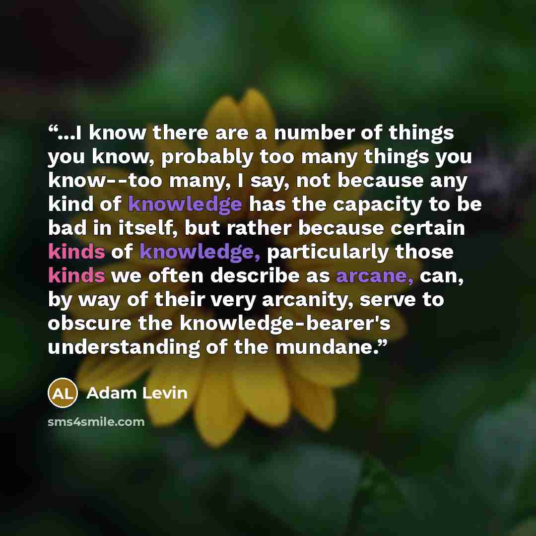 “...I know there are a number of things you know, probably too many things you know--too many, I say, not because any kind of knowledge has the capacity to be bad in itself, but rather because certain kinds of knowledge, particularly those kinds we often describe as arcane, can, by way of their…” quote by Adam Levin