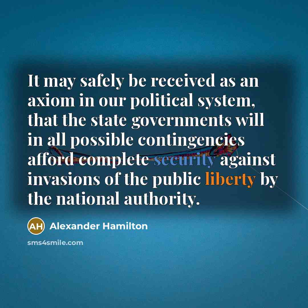 “It may safely be received as an axiom in our political system, that the state governments will in all possible contingencies afford complete security against invasions of the public liberty by the national authority.” quote by Alexander Hamilton