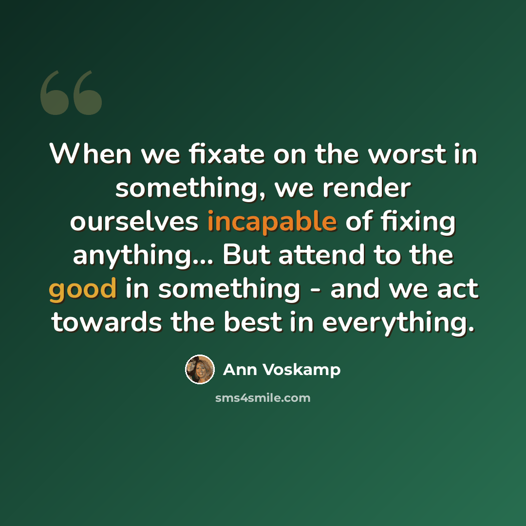 “When we fixate on the worst in something, we render ourselves incapable of fixing anything... But attend to the good in something - and we act towards the best in everything.” quote by Ann Voskamp